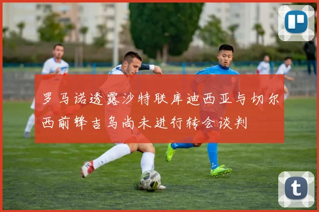 罗马诺透露沙特联库迪西亚与切尔西前锋吉乌尚未进行转会谈判