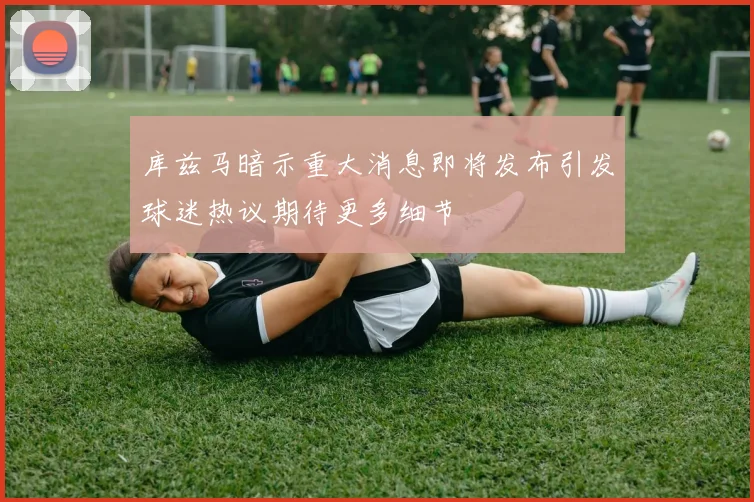 库兹马暗示重大消息即将发布引发球迷热议期待更多细节