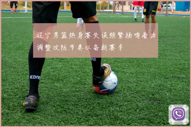 辽宁男篮热身赛失误频繁杨鸣着力调整攻防节奏以备新赛季