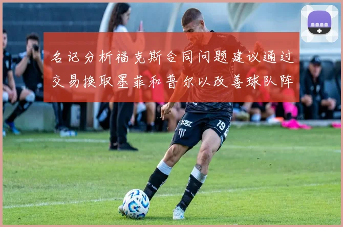 名记分析福克斯合同问题建议通过交易换取墨菲和普尔以改善球队阵容