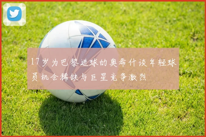 17岁为巴黎进球的奥希什谈年轻球员机会稀缺与巨星竞争激烈