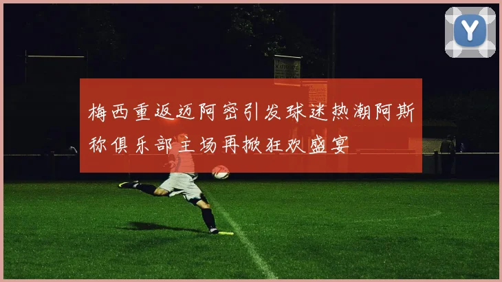 梅西重返迈阿密引发球迷热潮阿斯称俱乐部主场再掀狂欢盛宴
