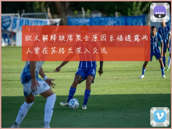 欧文解释缺席聚会原因乐福透露两人曾在苏格兰深入交流