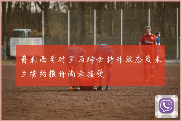 普利西奇对罗马转会持开放态度米兰续约报价尚未接受