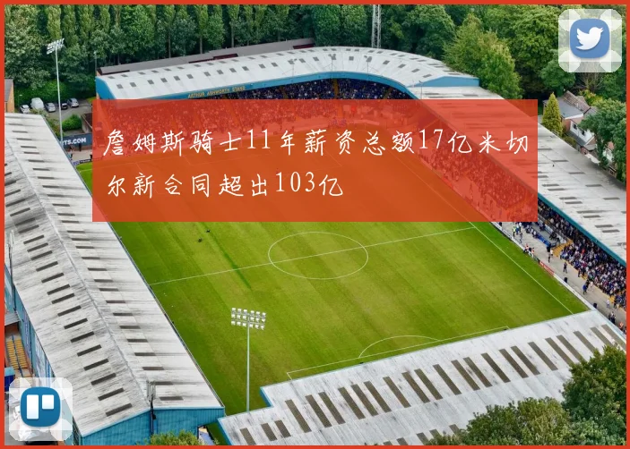 詹姆斯骑士11年薪资总额17亿米切尔新合同超出103亿
