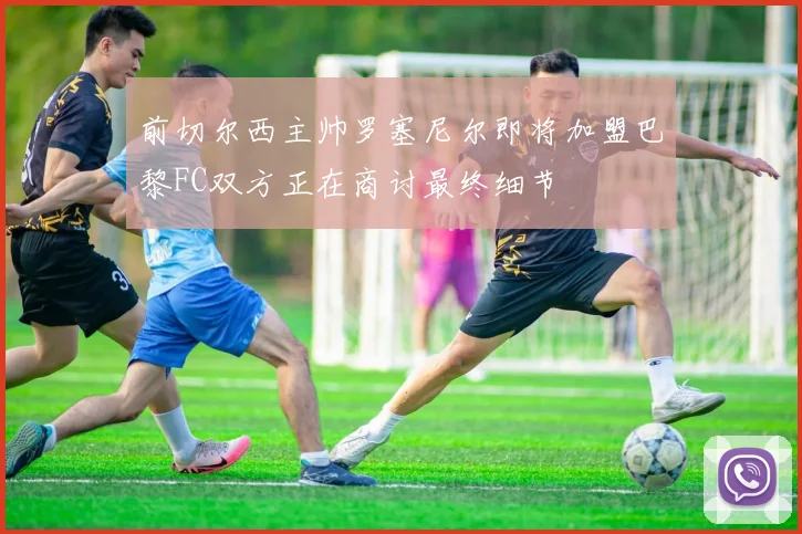 前切尔西主帅罗塞尼尔即将加盟巴黎FC双方正在商讨最终细节
