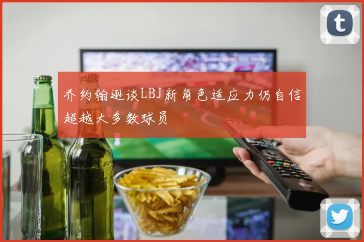 乔约翰逊谈LBJ新角色适应力仍自信超越大多数球员