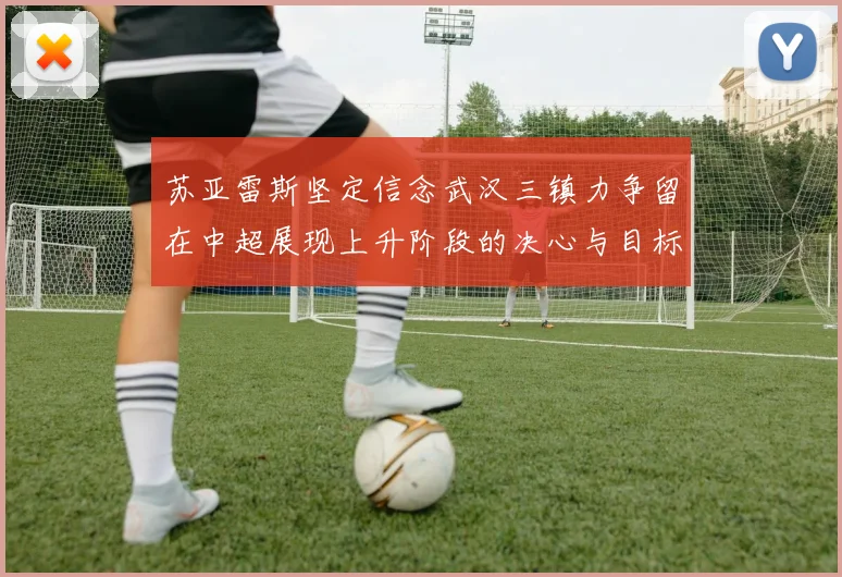 苏亚雷斯坚定信念武汉三镇力争留在中超展现上升阶段的决心与目标