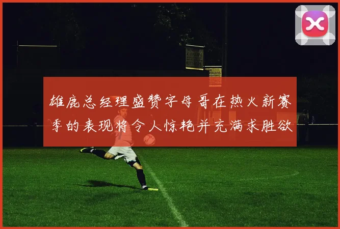 雄鹿总经理盛赞字母哥在热火新赛季的表现将令人惊艳并充满求胜欲