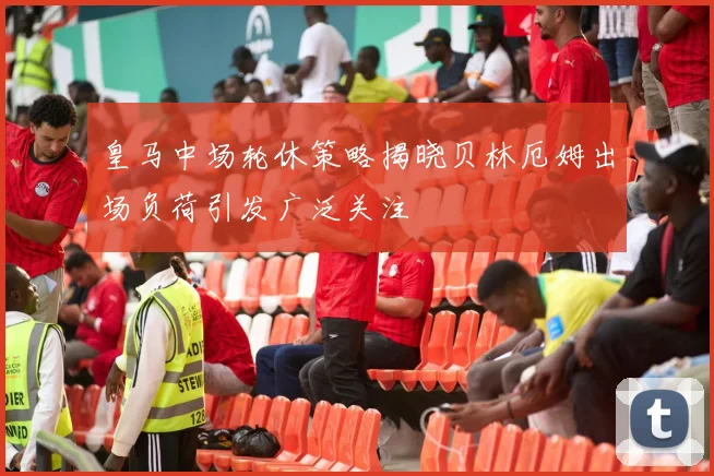 皇马中场轮休策略揭晓贝林厄姆出场负荷引发广泛关注
