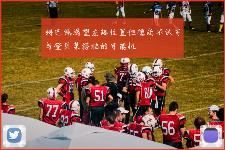 姆巴佩渴望左路位置但德尚不认可与登贝莱搭档的可能性