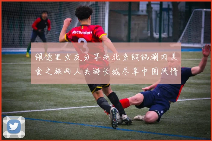 佩德里女友分享老北京铜锅涮肉美食之旅两人共游长城尽享中国风情