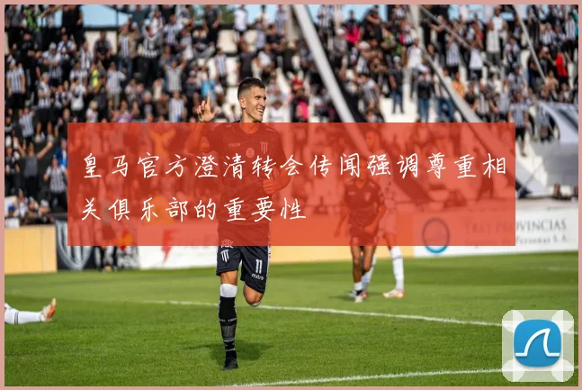 皇马官方澄清转会传闻强调尊重相关俱乐部的重要性