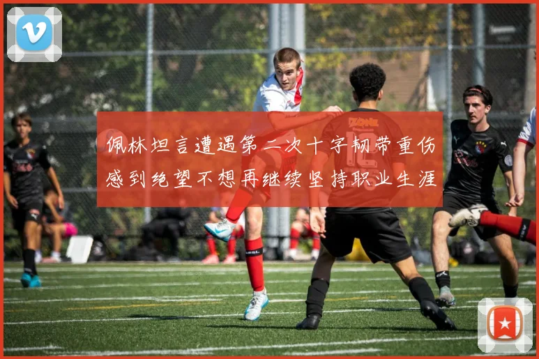 佩林坦言遭遇第二次十字韧带重伤感到绝望不想再继续坚持职业生涯