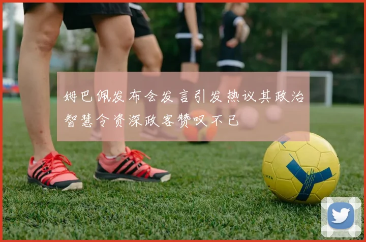 姆巴佩发布会发言引发热议其政治智慧令资深政客赞叹不已