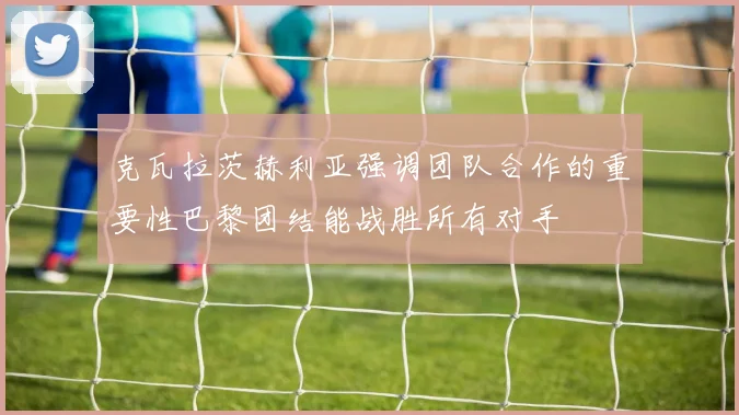 克瓦拉茨赫利亚强调团队合作的重要性巴黎团结能战胜所有对手