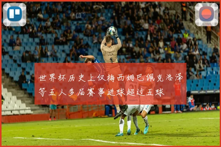 世界杯历史上仅梅西姆巴佩克洛泽等五人多届赛事进球超过五球