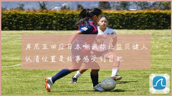 库尼亚回应日本嘲讽称让盐贝健人认清位置是好事感受到冒犯